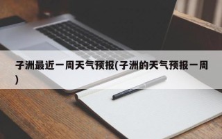 子洲最近一周天气预报(子洲的天气预报一周)