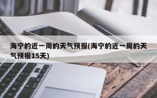 海宁的近一周的天气预报(海宁的近一周的天气预报15天)