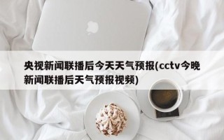 央视新闻联播后今天天气预报(cctv今晚新闻联播后天气预报视频)