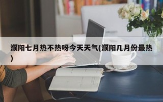 濮阳七月热不热呀今天天气(濮阳几月份最热)