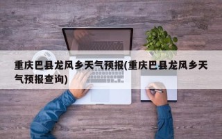 重庆巴县龙风乡天气预报(重庆巴县龙风乡天气预报查询)