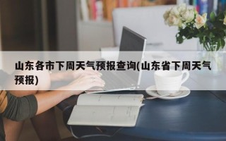 山东各市下周天气预报查询(山东省下周天气预报)