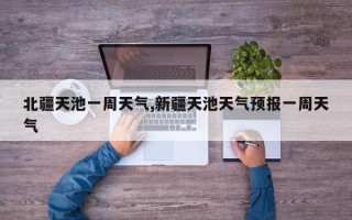 北疆天池一周天气,新疆天池天气预报一周天气
