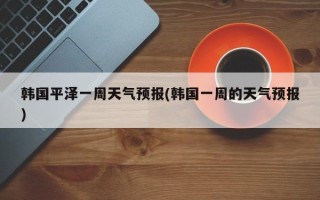 韩国平泽一周天气预报(韩国一周的天气预报)