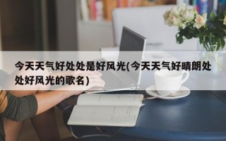今天天气好处处是好风光(今天天气好晴朗处处好风光的歌名)