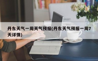 丹东天气一周天气预报(丹东天气预报一周7天详情)
