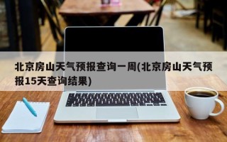 北京房山天气预报查询一周(北京房山天气预报15天查询结果)
