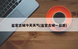 盐官古城今天天气(盐官古城一日游)