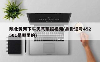 陕北黄河下午天气预报视频(身份证号452501是哪里的)