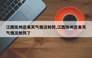 江西抚州近来天气情况如何,江西抚州近来天气情况如何了