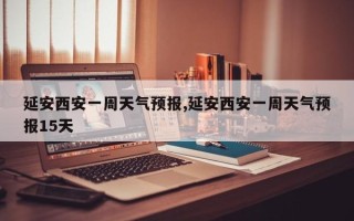 延安西安一周天气预报,延安西安一周天气预报15天
