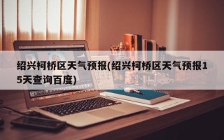 绍兴柯桥区天气预报(绍兴柯桥区天气预报15天查询百度)