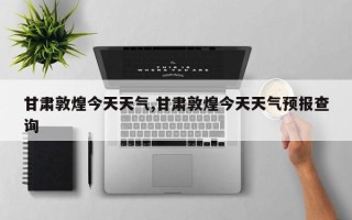 甘肃敦煌今天天气,甘肃敦煌今天天气预报查询