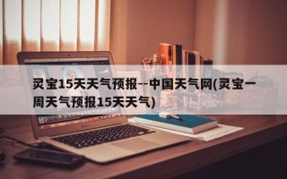灵宝15天天气预报--中国天气网(灵宝一周天气预报15天天气)