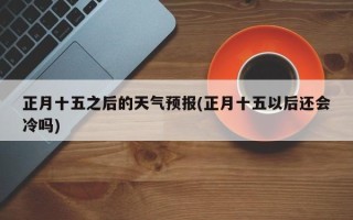 正月十五之后的天气预报(正月十五以后还会冷吗)