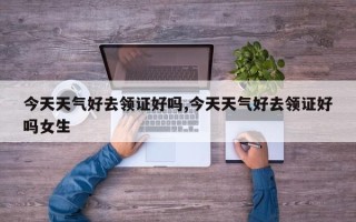 今天天气好去领证好吗,今天天气好去领证好吗女生