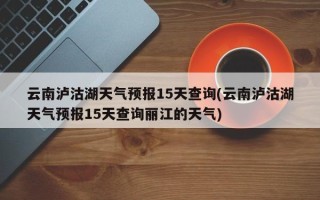 云南泸沽湖天气预报15天查询(云南泸沽湖天气预报15天查询丽江的天气)