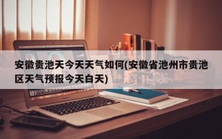 安徽贵池天今天天气如何(安徽省池州市贵池区天气预报今天白天)