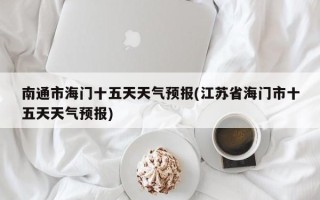 南通市海门十五天天气预报(江苏省海门市十五天天气预报)