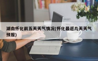 湖南怀化前五天天气情况(怀化最近几天天气预报)