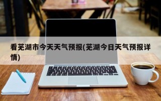 看芜湖市今天天气预报(芜湖今日天气预报详情)