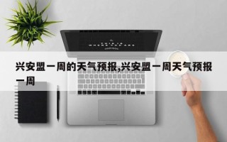 兴安盟一周的天气预报,兴安盟一周天气预报一周