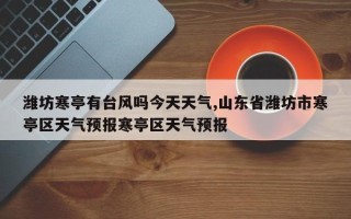潍坊寒亭有台风吗今天天气,山东省潍坊市寒亭区天气预报寒亭区天气预报