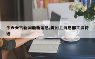 今天天气新闻最新消息,美团上海总部工资待遇