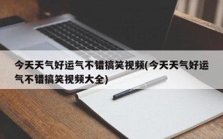 今天天气好运气不错搞笑视频(今天天气好运气不错搞笑视频大全)