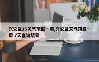 兴安盟15天气预报一周,兴安盟天气预报一周 7天查询结果