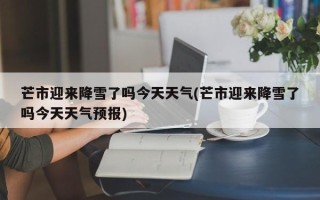 芒市迎来降雪了吗今天天气(芒市迎来降雪了吗今天天气预报)
