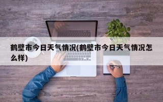 鹤壁市今日天气情况(鹤壁市今日天气情况怎么样)