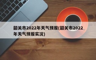 韶关市2022年天气预报(韶关市2022年天气预报实况)