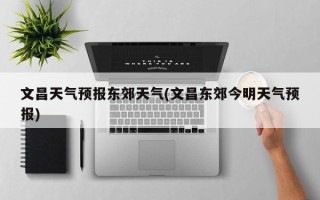 文昌天气预报东郊天气(文昌东郊今明天气预报)