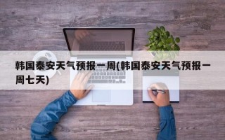 韩国泰安天气预报一周(韩国泰安天气预报一周七天)