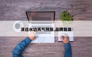 清远水边天气预报,品牌复盘