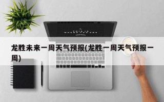 龙胜未来一周天气预报(龙胜一周天气预报一周)