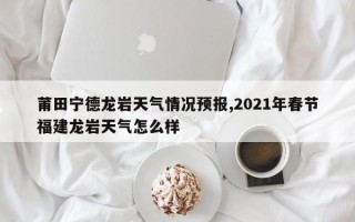 莆田宁德龙岩天气情况预报,2021年春节福建龙岩天气怎么样