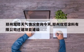 郑州双塔天气情况查询今天,郑州双塔涂料有限公司迁建项目建设