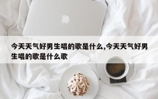 今天天气好男生唱的歌是什么,今天天气好男生唱的歌是什么歌