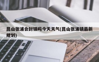 昆山张浦会封镇吗今天天气(昆山张浦镇最新规划)