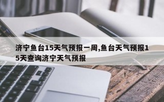 济宁鱼台15天气预报一周,鱼台天气预报15天查询济宁天气预报