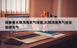 我要看大理洱海天气预报,大理洱海天气适合旅游天气
