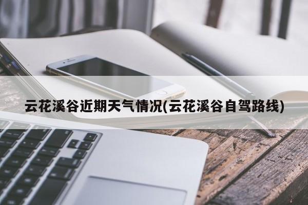 云花溪谷近期天气情况(云花溪谷自驾路线) 第1张