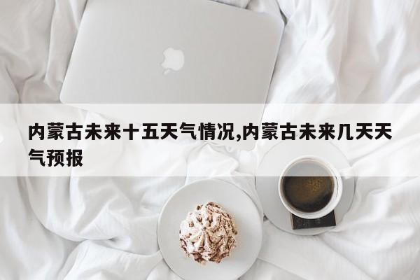 内蒙古未来十五天气情况,内蒙古未来几天天气预报 第1张