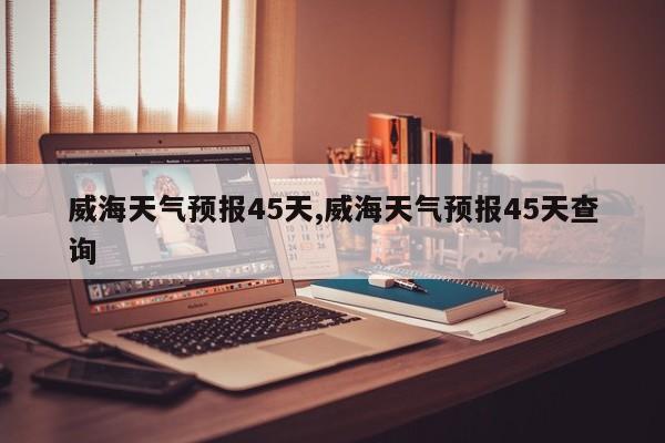 威海天气预报45天,威海天气预报45天查询 第1张