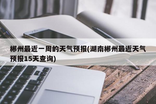 郴州最近一周的天气预报(湖南郴州最近天气预报15天查询) 第1张