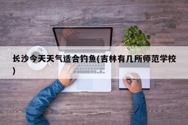 长沙今天天气适合钓鱼(吉林有几所师范学校) 第1张