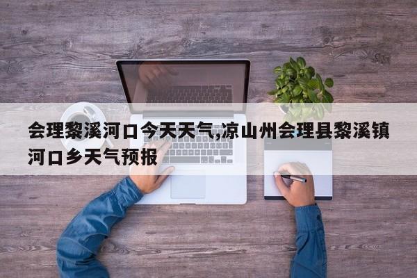 会理黎溪河口今天天气,凉山州会理县黎溪镇河口乡天气预报 第1张