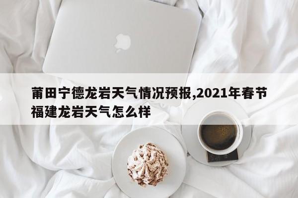 莆田宁德龙岩天气情况预报,2021年春节福建龙岩天气怎么样 第1张